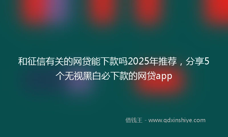 和征信有关的网贷能下款吗2025年推荐，分享5个无视黑白必下款的网贷app