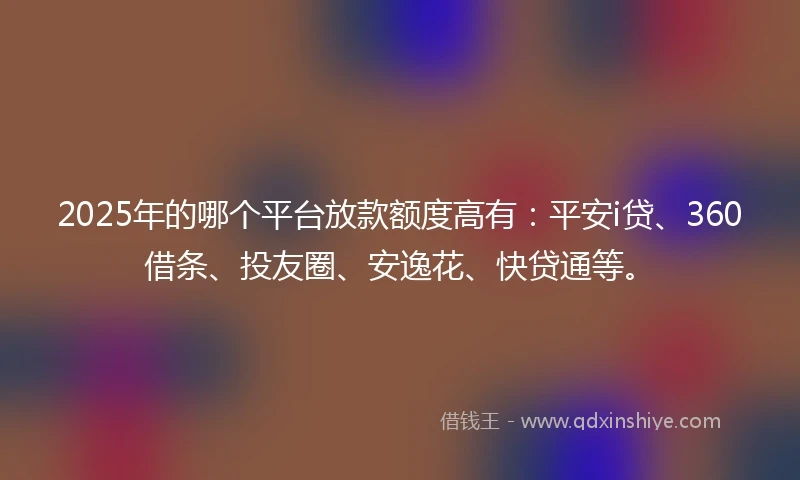 2025年的哪个平台放款额度高有：平安i贷、360借条、投友圈、安逸花、快贷通等。