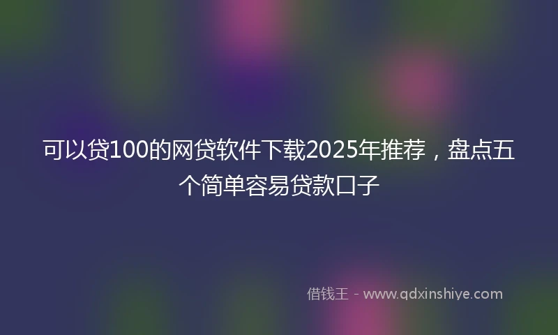 可以贷100的网贷软件下载2025年推荐，盘点五个简单容易贷款口子