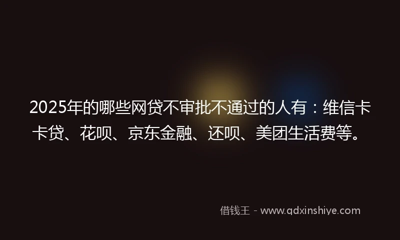 2025年的哪些网贷不审批不通过的人有：维信卡卡贷、花呗、京东金融、还呗、美团生活费等。