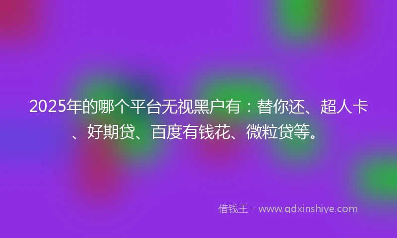 2025年的哪个平台无视黑户有：替你还、超人卡、好期贷、百度有钱花、微粒贷等。