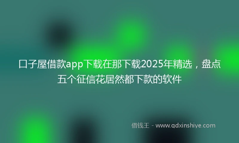 口子屋借款app下载在那下载2025年精选，盘点五个征信花居然都下款的软件