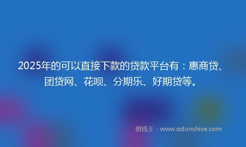 2025年的可以直接下款的贷款平台有:惠商贷、团贷网、花呗、分期乐、好期贷等。