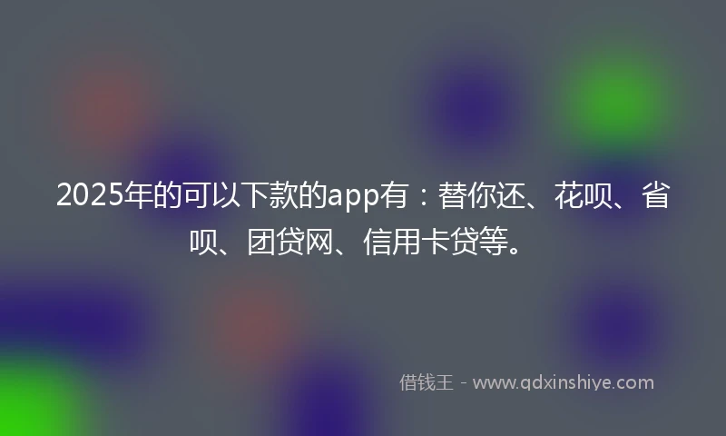 2025年的可以下款的app有：替你还、花呗、省呗、团贷网、信用卡贷等。