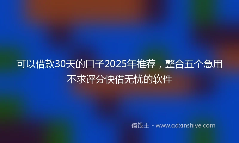 可以借款30天的口子2025年推荐,整合五个急用不求评分快借无忧的软件
