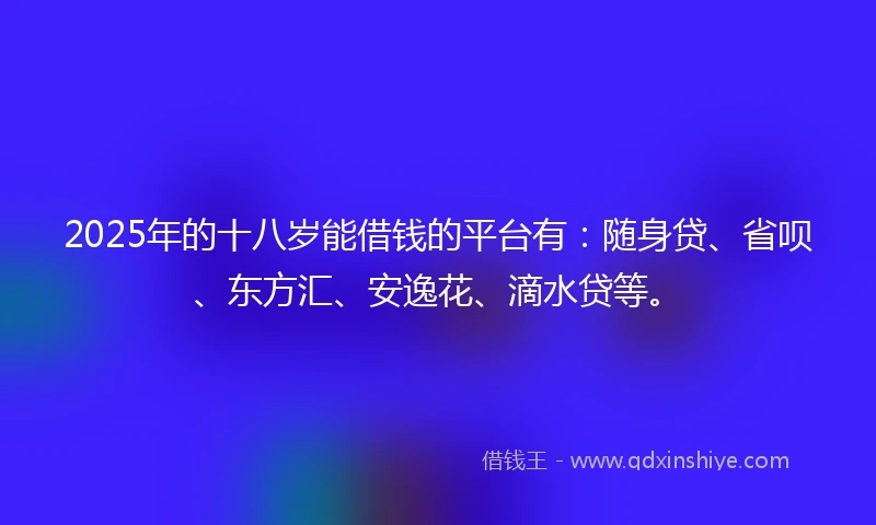 2025年的十八岁能借钱的平台有：随身贷、省呗、东方汇、安逸花、滴水贷等。