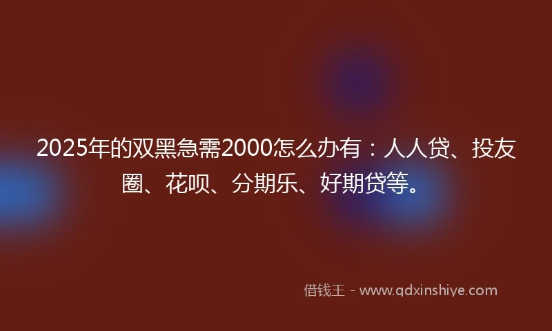 2025年的双黑急需2000怎么办有：人人贷、投友圈、花呗、分期乐、好期贷等。