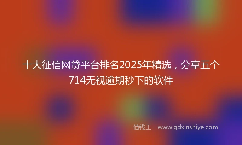十大征信网贷平台排名2025年精选，分享五个714无视逾期秒下的软件