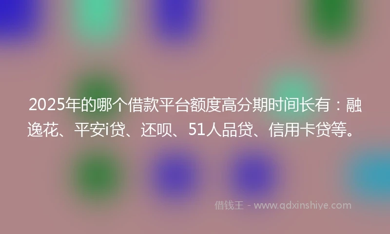 2025年的哪个借款平台额度高分期时间长有：融逸花、平安i贷、还呗、51人品贷、信用卡贷等。