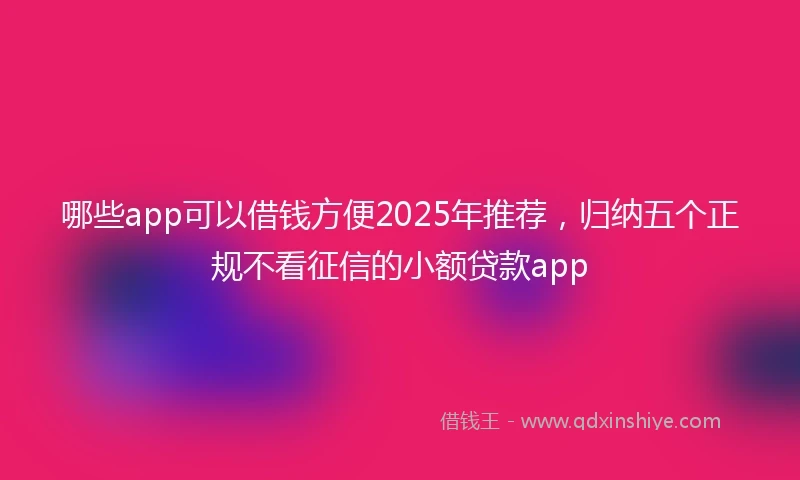 哪些app可以借钱方便2025年推荐，归纳五个正规不看征信的小额贷款app