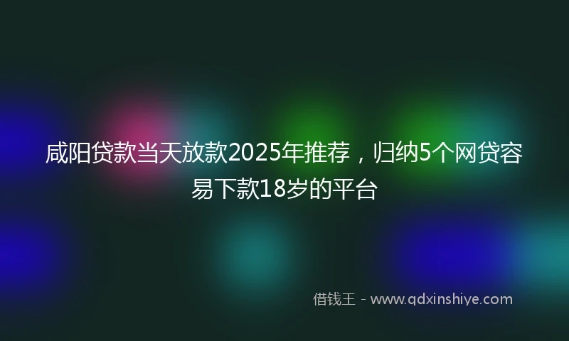 咸阳贷款当天放款2025年推荐，归纳5个网贷容易下款18岁的平台