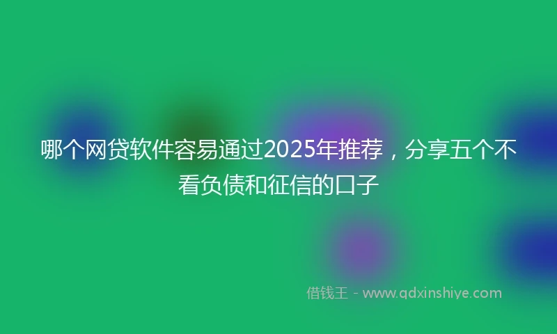 哪个网贷软件容易通过2025年推荐，分享五个不看负债和征信的口子