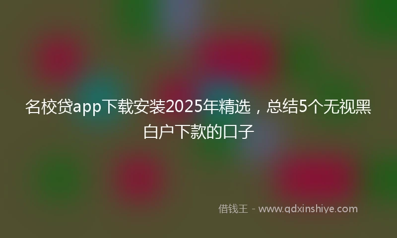 名校贷app下载安装2025年精选，总结5个无视黑白户下款的口子