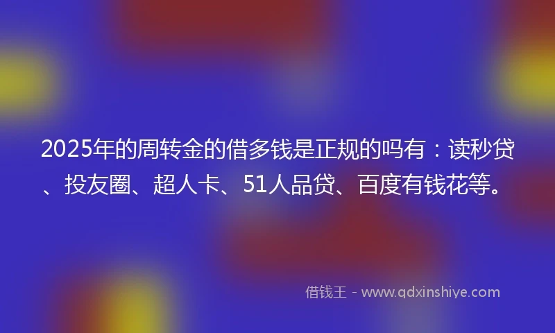 2025年的周转金的借多钱是正规的吗有：读秒贷、投友圈、超人卡、51人品贷、百度有钱花等。