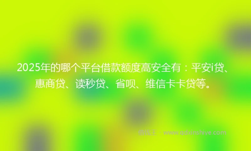2025年的哪个平台借款额度高安全有：平安i贷、惠商贷、读秒贷、省呗、维信卡卡贷等。