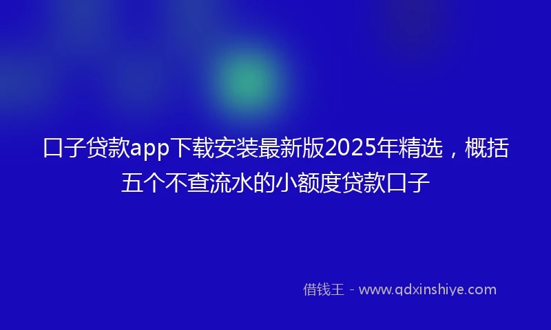 口子贷款app下载安装最新版2025年精选，概括五个不查流水的小额度贷款口子