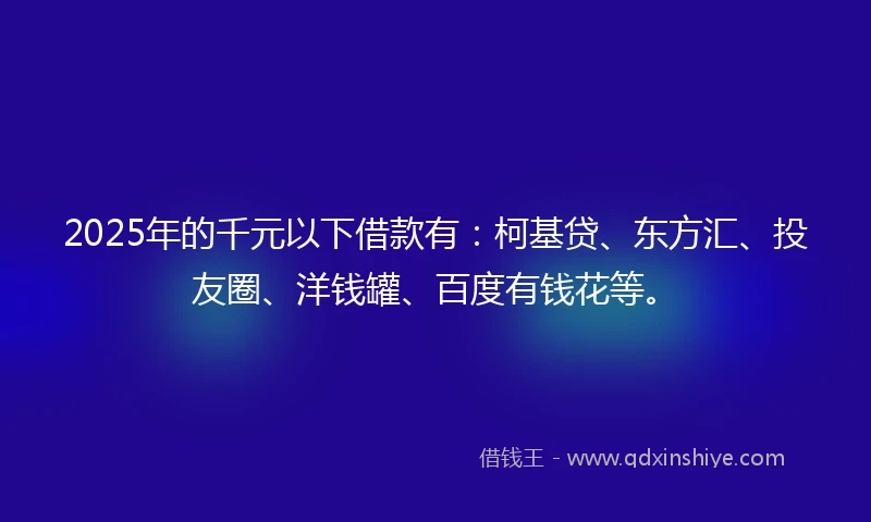 2025年的千元以下借款有：柯基贷、东方汇、投友圈、洋钱罐、百度有钱花等。