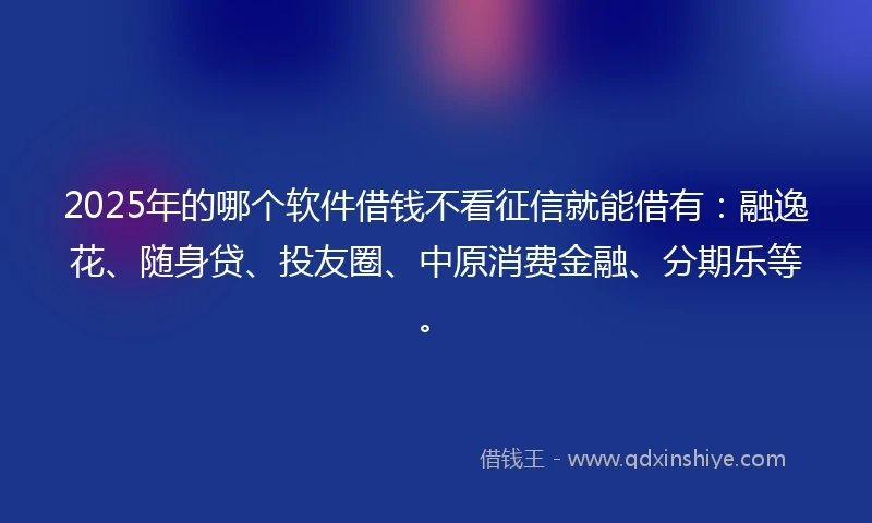 2025年的哪个软件借钱不看征信就能借有：融逸花、随身贷、投友圈、中原消费金融、分期乐等。