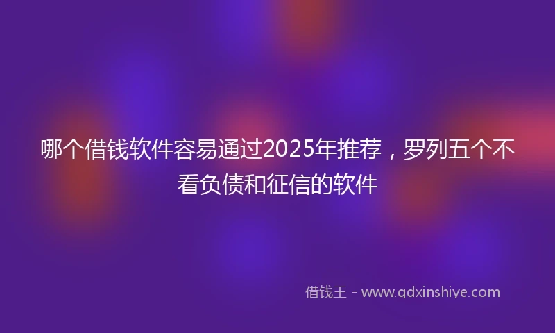 哪个借钱软件容易通过2025年推荐，罗列五个不看负债和征信的软件