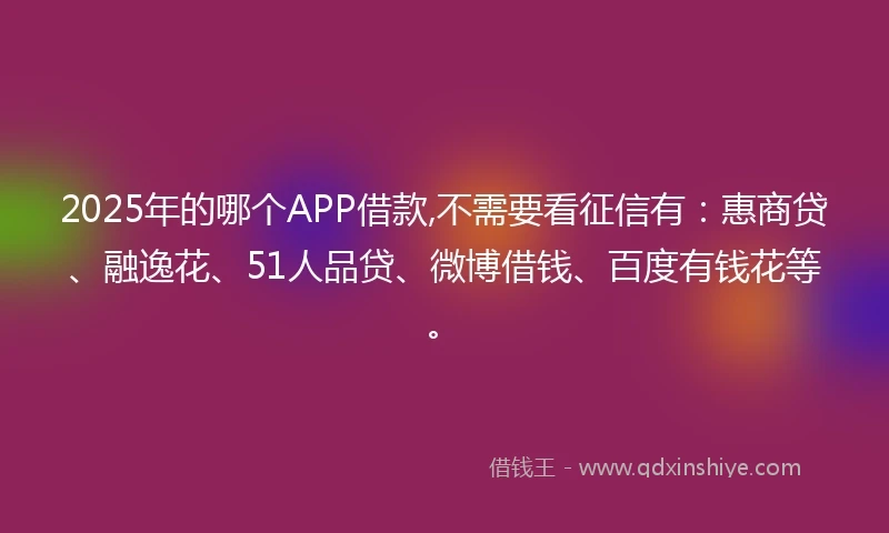 2025年的哪个APP借款,不需要看征信有：惠商贷、融逸花、51人品贷、微博借钱、百度有钱花等。
