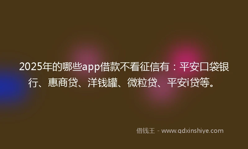 2025年的哪些app借款不看征信有：平安口袋银行、惠商贷、洋钱罐、微粒贷、平安i贷等。
