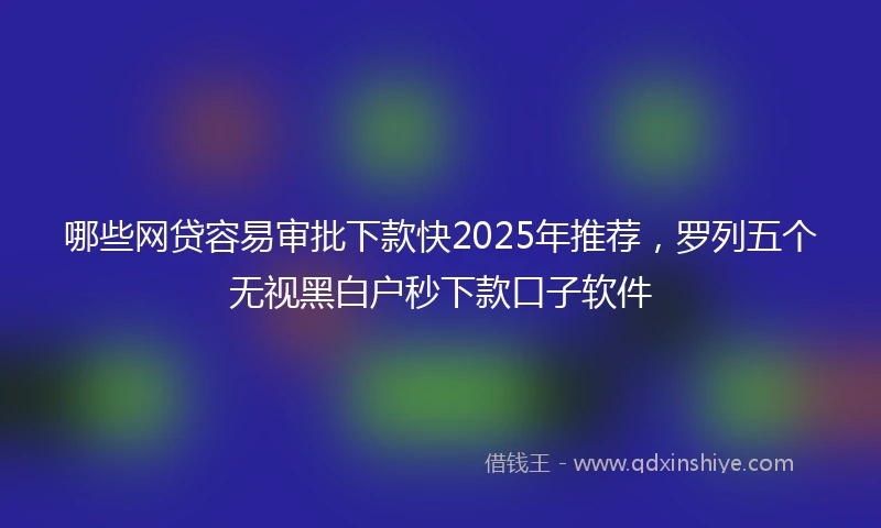 哪些网贷容易审批下款快2025年推荐，罗列五个无视黑白户秒下款口子软件