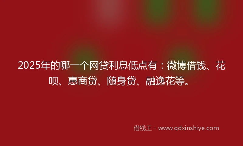 2025年的哪一个网贷利息低点有：微博借钱、花呗、惠商贷、随身贷、融逸花等。