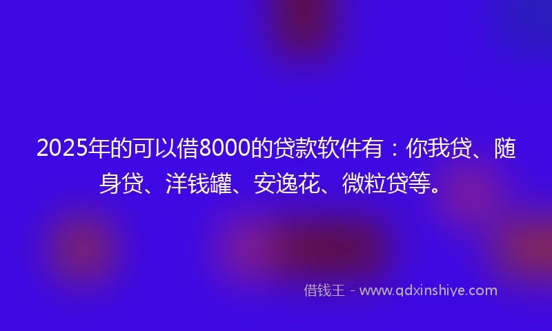 2025年的可以借8000的贷款软件有：你我贷、随身贷、洋钱罐、安逸花、微粒贷等。