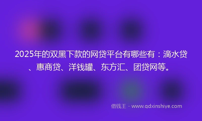 2025年的双黑下款的网贷平台有哪些有：滴水贷、惠商贷、洋钱罐、东方汇、团贷网等。