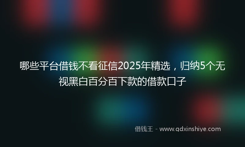 哪些平台借钱不看征信2025年精选，归纳5个无视黑白百分百下款的借款口子