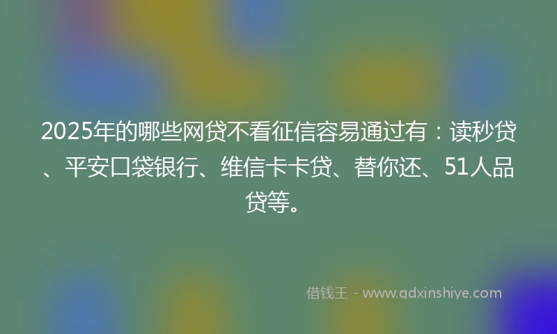 2025年的哪些网贷不看征信容易通过有：读秒贷、平安口袋银行、维信卡卡贷、替你还、51人品贷等。