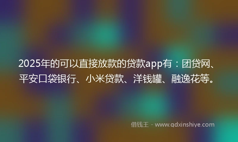 2025年的可以直接放款的贷款app有：团贷网、平安口袋银行、小米贷款、洋钱罐、融逸花等。