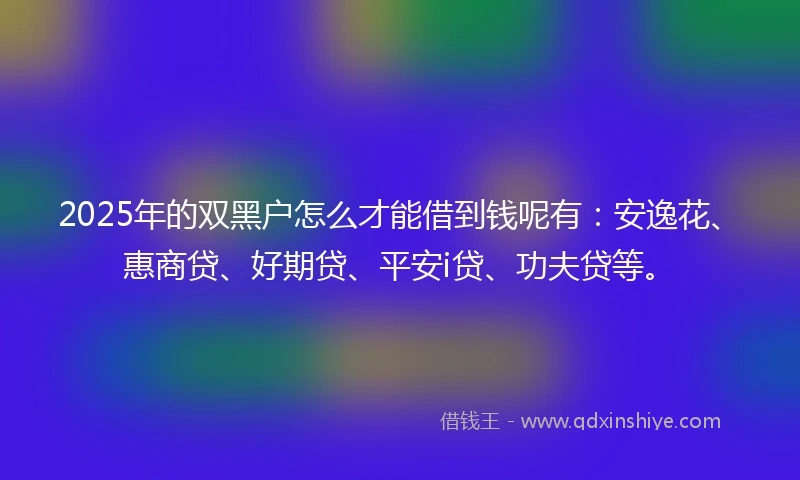 2025年的双黑户怎么才能借到钱呢有：安逸花、惠商贷、好期贷、平安i贷、功夫贷等。