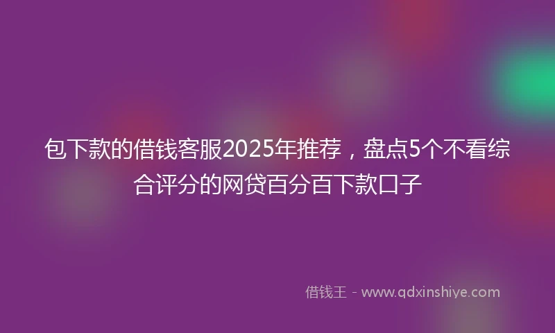 包下款的借钱客服2025年推荐，盘点5个不看综合评分的网贷百分百下款口子