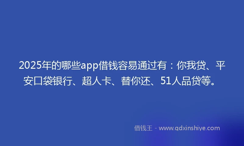 2025年的哪些app借钱容易通过有：你我贷、平安口袋银行、超人卡、替你还、51人品贷等。
