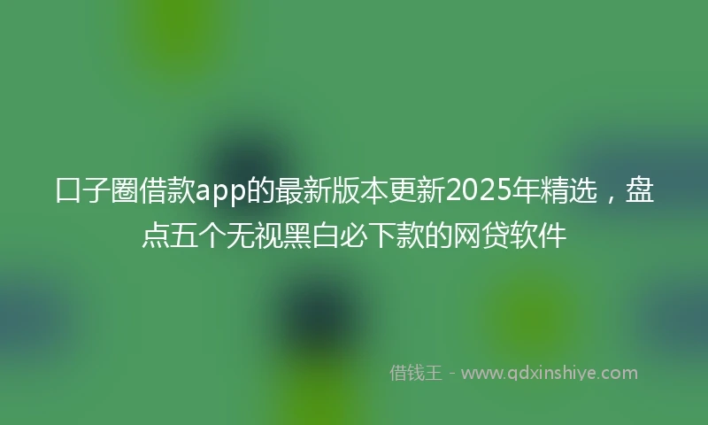 口子圈借款app的最新版本更新2025年精选，盘点五个无视黑白必下款的网贷软件