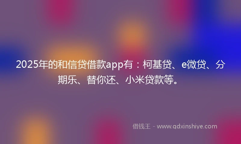 2025年的和信贷借款app有：柯基贷、e微贷、分期乐、替你还、小米贷款等。