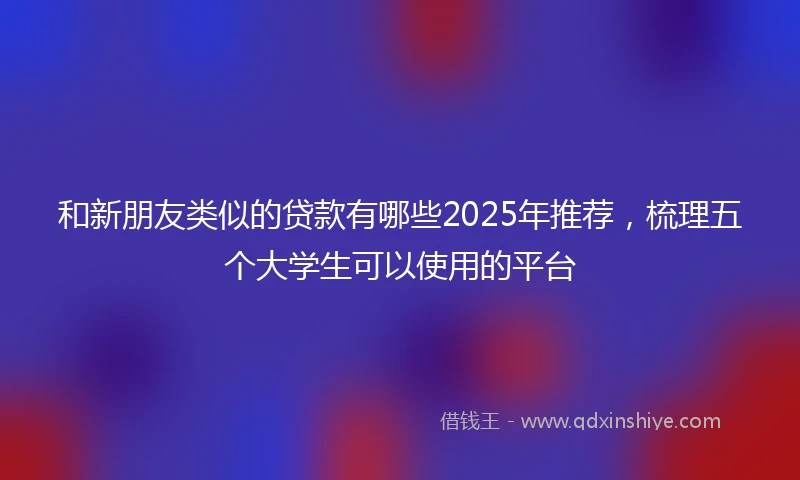 和新朋友类似的贷款有哪些2025年推荐，梳理五个大学生可以使用的平台