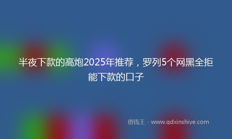 半夜下款的高炮2025年推荐，罗列5个网黑全拒能下款的口子