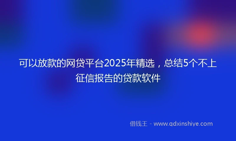 可以放款的网贷平台2025年精选，总结5个不上征信报告的贷款软件
