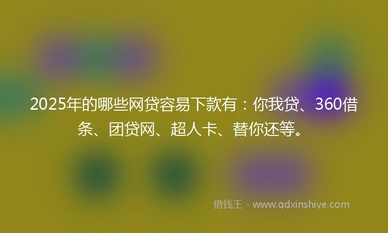 2025年的哪些网贷容易下款有：你我贷、360借条、团贷网、超人卡、替你还等。