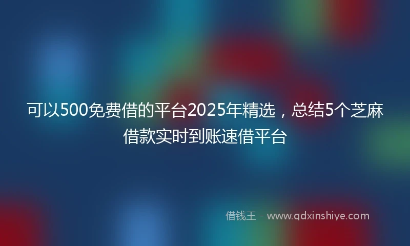 可以500免费借的平台2025年精选，总结5个芝麻借款实时到账速借平台