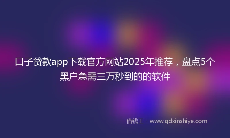 口子贷款app下载官方网站2025年推荐，盘点5个黑户急需三万秒到的的软件
