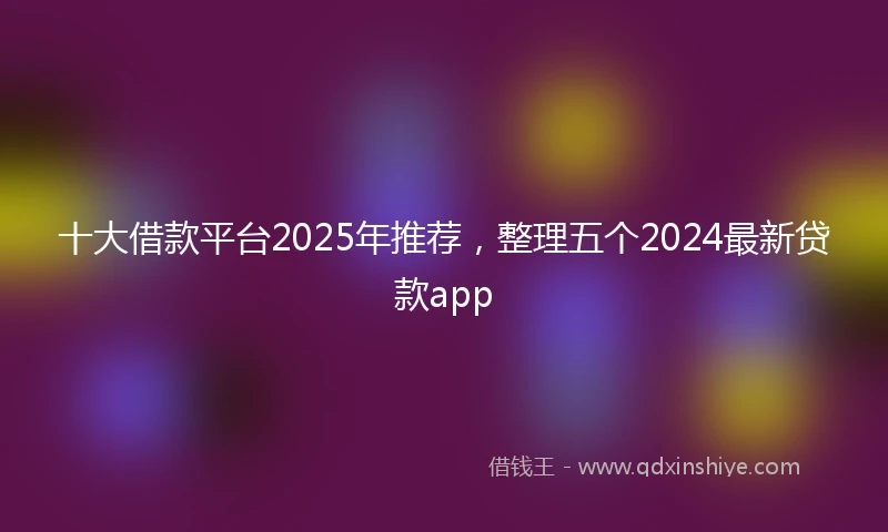 十大借款平台2025年推荐，整理五个2024最新贷款app