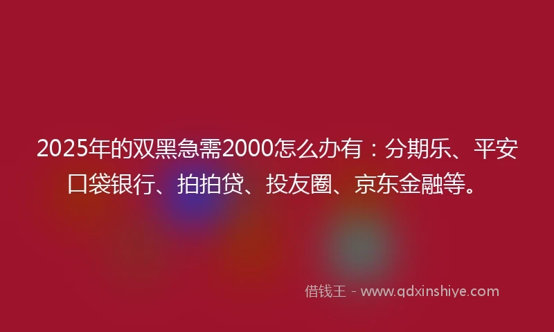 2025年的双黑急需2000怎么办有：分期乐、平安口袋银行、拍拍贷、投友圈、京东金融等。