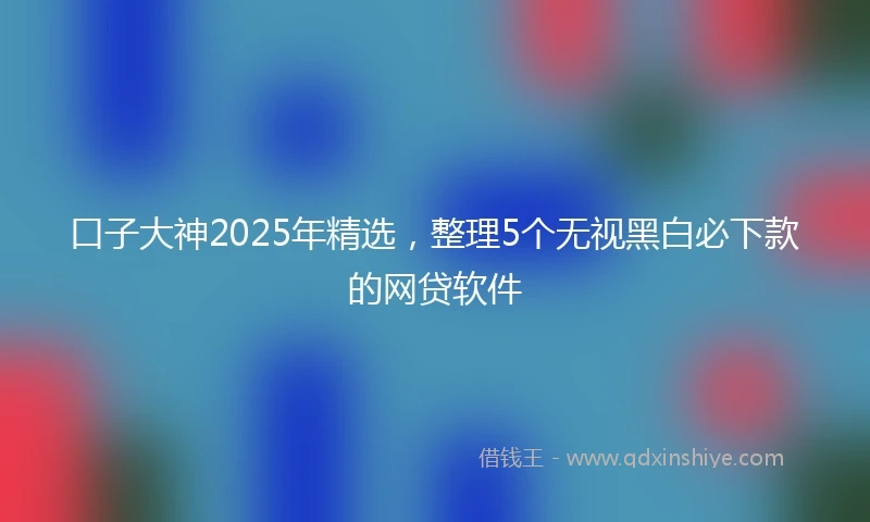 口子大神2025年精选,整理5个无视黑白必下款的网贷软件
