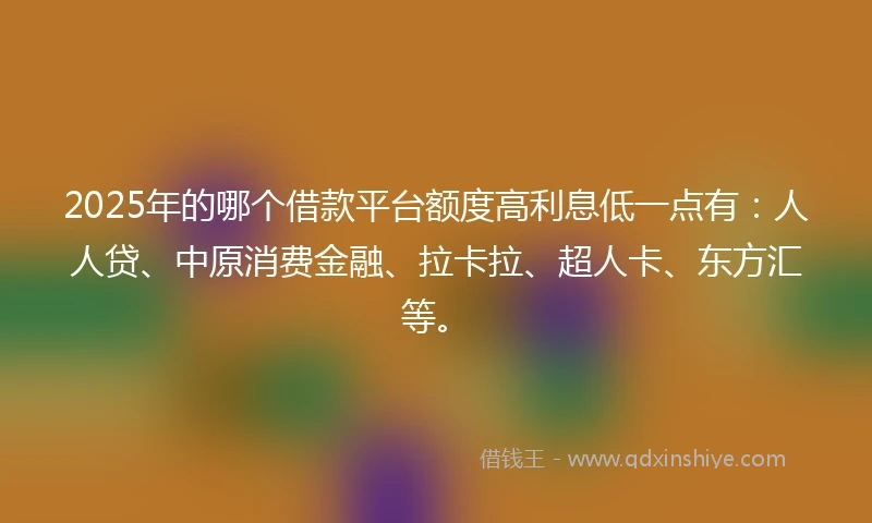 2025年的哪个借款平台额度高利息低一点有：人人贷、中原消费金融、拉卡拉、超人卡、东方汇等。