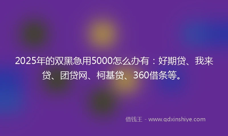 2025年的双黑急用5000怎么办有：好期贷、我来贷、团贷网、柯基贷、360借条等。
