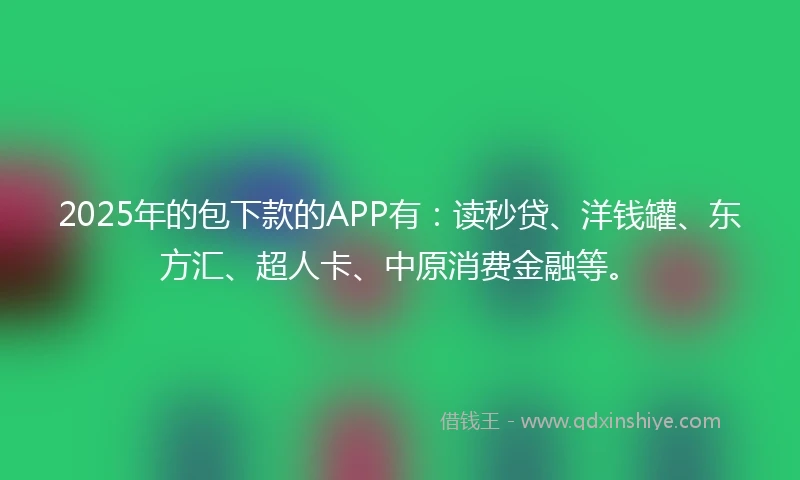 2025年的包下款的APP有：读秒贷、洋钱罐、东方汇、超人卡、中原消费金融等。