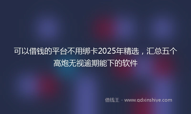 可以借钱的平台不用绑卡2025年精选，汇总五个高炮无视逾期能下的软件